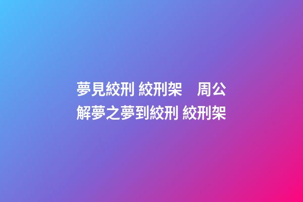 夢見絞刑 絞刑架　周公解夢之夢到絞刑 絞刑架